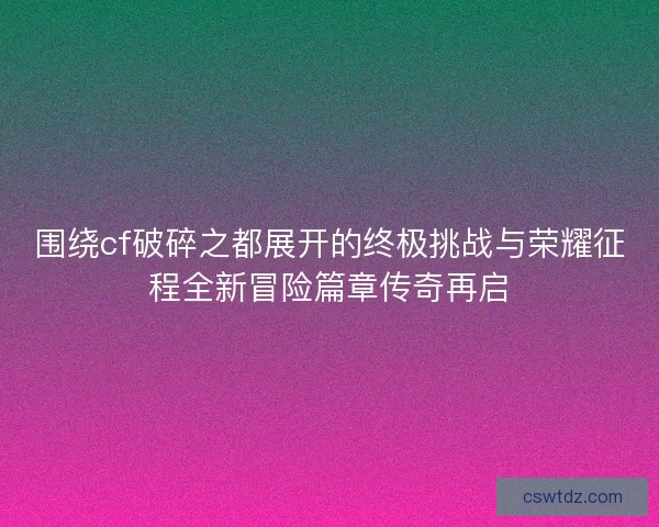 围绕cf破碎之都展开的终极挑战与荣耀征程全新冒险篇章传奇再启