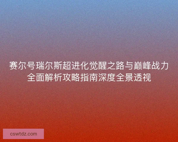 赛尔号瑞尔斯超进化觉醒之路与巅峰战力全面解析攻略指南深度全景透视
