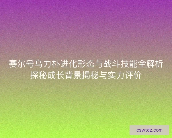 赛尔号乌力朴进化形态与战斗技能全解析探秘成长背景揭秘与实力评价